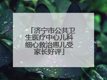 济宁市公共卫生医疗中心儿科细心救治患儿受家长好评