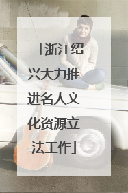浙江绍兴大力推进名人文化资源立法工作