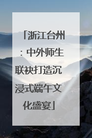 浙江台州：中外师生联袂打造沉浸式端午文化盛宴