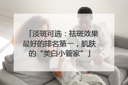 淡斑可选：祛斑效果最好的排名第一，肌肤的“美白小管家”