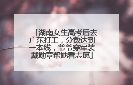 湖南女生高考后去广东打工，分数达到一本线，爷爷穿军装戴勋章帮她看志愿