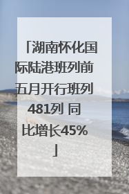 湖南怀化国际陆港班列前五月开行班列481列 同比增长45%