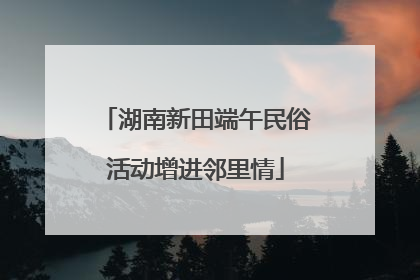湖南新田端午民俗活动增进邻里情