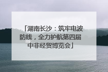 湖南长沙：筑牢电波防线，全力护航第四届中非经贸博览会