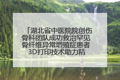 湖北省中医院院创伤骨科团队成功救治罕见骨纤维异常增殖症患者 3D打印技术助力精准矫形手术