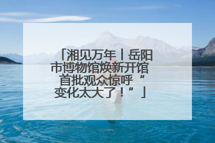 湘见万年丨岳阳市博物馆焕新开馆 首批观众惊呼“变化太大了！”