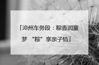 漳州车务段：粽香润童梦 “粽”享亲子情