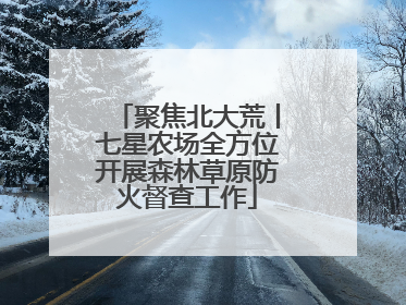 聚焦北大荒丨七星农场全方位开展森林草原防火督查工作