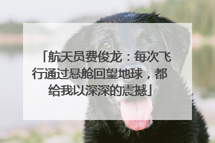 航天员费俊龙：每次飞行通过悬舱回望地球，都给我以深深的震撼
