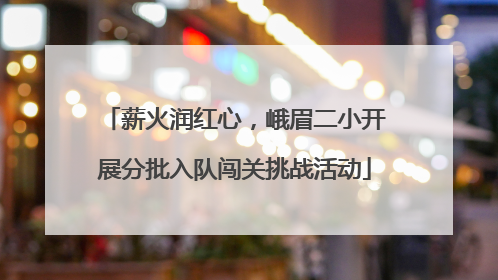 薪火润红心，峨眉二小开展分批入队闯关挑战活动