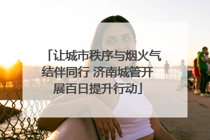 让城市秩序与烟火气结伴同行 济南城管开展百日提升行动