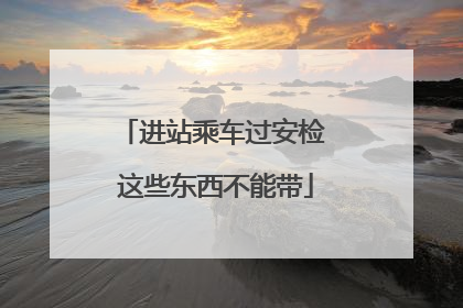 进站乘车过安检 这些东西不能带