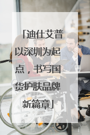 迪仕艾普以深圳为起点，书写国货护肤品牌新篇章