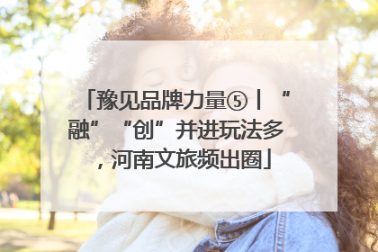 豫见品牌力量⑤丨“融”“创”并进玩法多，河南文旅频出圈