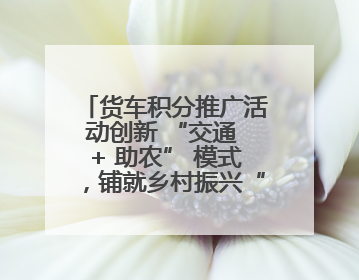 货车积分推广活动创新 “交通 + 助农” 模式，铺就乡村振兴“甜蜜路”