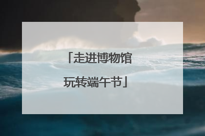 走进博物馆 玩转端午节