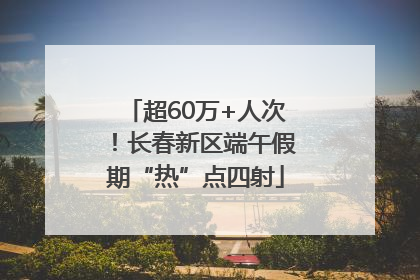 超60万+人次！长春新区端午假期“热”点四射