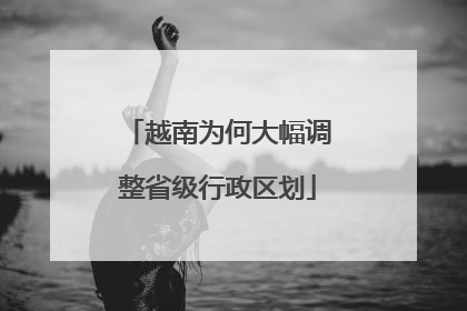 越南为何大幅调整省级行政区划