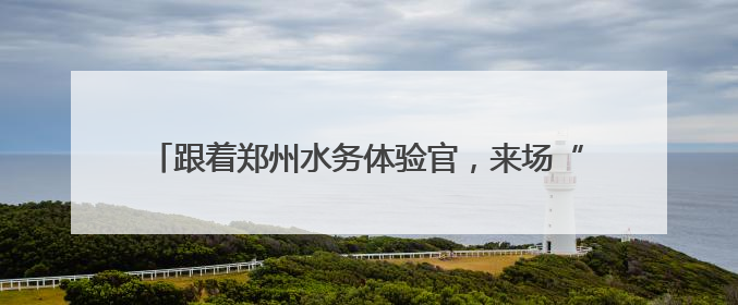 跟着郑州水务体验官，来场“双水源”citywalk！