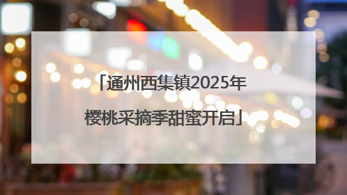 通州西集镇2025年樱桃采摘季甜蜜开启