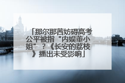 那尔那茜妨碍高考公平被指“内娱董小姐”？《长安的荔枝》播出未受影响