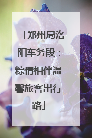 郑州局洛阳车务段：粽情相伴温馨旅客出行路