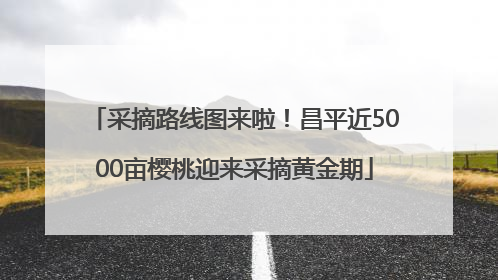 采摘路线图来啦！昌平近5000亩樱桃迎来采摘黄金期