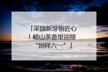 采撷新芽悟匠心！崂山茶香里迎接“别样六一”