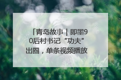 青岛故事｜即墨90后村书记“功夫”出圈，单条视频播放量过600万