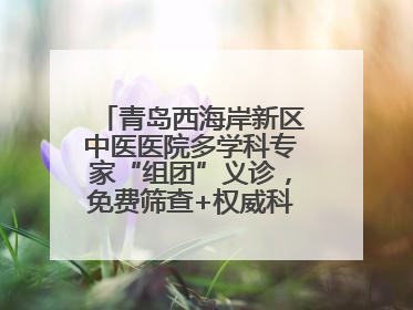 青岛西海岸新区中医医院多学科专家“组团”义诊，免费筛查+权威科普一站式