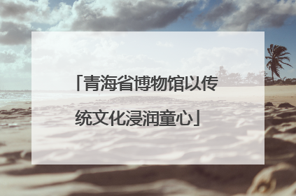 青海省博物馆以传统文化浸润童心