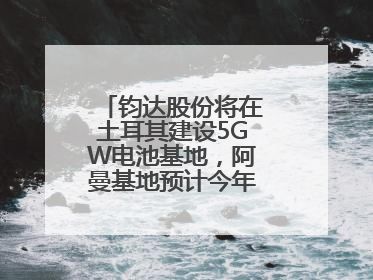 钧达股份将在土耳其建设5GW电池基地，阿曼基地预计今年年底建成投产