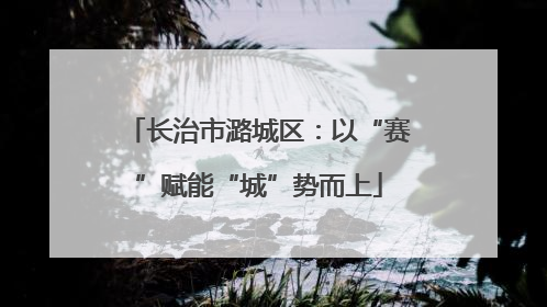长治市潞城区：以“赛”赋能“城”势而上