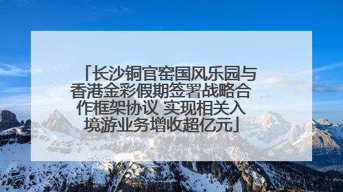 长沙铜官窑国风乐园与香港金彩假期签署战略合作框架协议 实现相关入境游业务增收超亿元