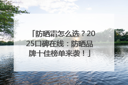 防晒霜怎么选？2025口碑在线：防晒品牌十佳榜单来袭！