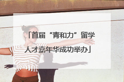 首届“青和力”留学人才嘉年华成功举办