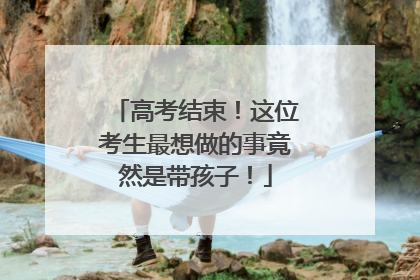 高考结束！这位考生最想做的事竟然是带孩子！