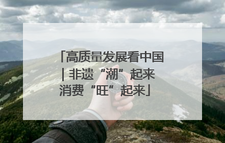 高质量发展看中国｜非遗“潮”起来 消费“旺”起来