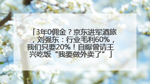 3年0佣金？京东进军酒旅，刘强东：行业毛利60%，我们只要20%！自曝曾请王兴吃饭“我要做外卖了”