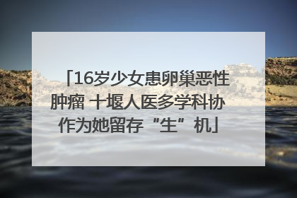 16岁少女患卵巢恶性肿瘤 十堰人医多学科协作为她留存“生”机