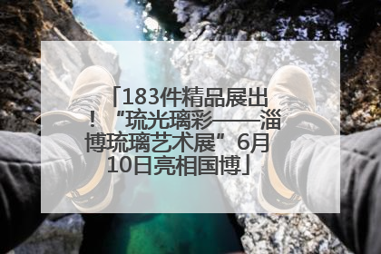 183件精品展出！“琉光璃彩——淄博琉璃艺术展”6月10日亮相国博