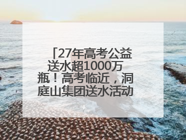 27年高考公益送水超1000万瓶！高考临近，洞庭山集团送水活动再度起航