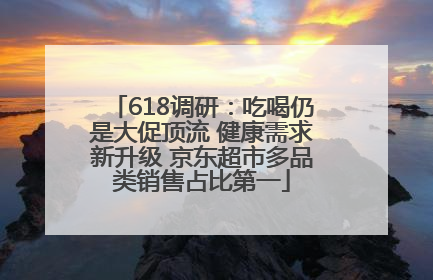 618调研：吃喝仍是大促顶流 健康需求新升级 京东超市多品类销售占比第一