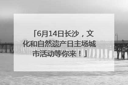 6月14日长沙，文化和自然遗产日主场城市活动等你来！
