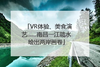VR体验、美食演艺……南昌一江赣水绘出两岸画卷
