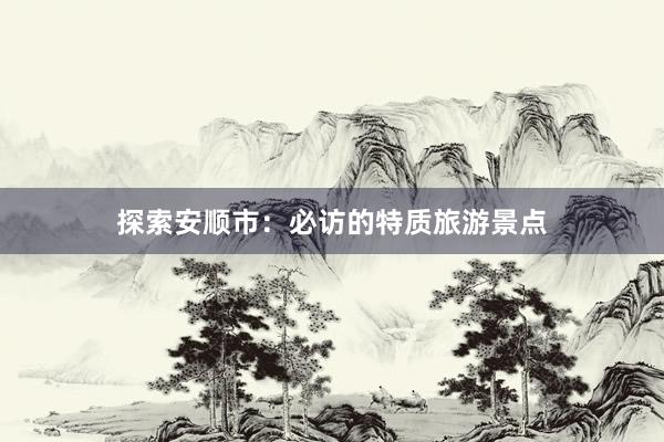 探索安顺市：必访的特质旅游景点
