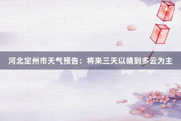 河北定州市天气预告：将来三天以晴到多云为主